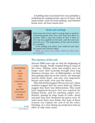 40
OUR PASTS–I
A building that was found here was probably a
workshop for making beads: pieces of stone, half
made beads, tools for bead making, and finished
beads have all been found here.
Seals and sealings
Seals may have been used to stamp bags or packets
containing goods that were sent from one place to
another. After a bag was closed or tied, a layer of
wet clay was applied on the knot, and the seal was
pressed on it. The impression of the seal is known
as a sealing.
If the sealing was intact, one could be sure that
the goods had arrived safely.
Seals are used even today. Find out what they
are used for.
The mystery of the end
Around 3900 years ago we find the beginning of
a major change. People stopped living in many of
the cities. Writing, seals and weights were no
longer used. Raw materials brought from long
distances became rare. In Mohenjodaro, we find
that garbage piled up on the streets, the drainage
system broke down, and new, less impressive
houses were built, even over the streets.
Why did all this happen? We are not sure. Some
scholars suggest that the rivers dried up. Others
suggest that there was deforestation. This could
have happened because fuel was required for
baking bricks, and for smelting copper ores.
Besides, grazing by large herds of cattle, sheep
and goat may have destroyed the green cover. In
some areas there were floods. But none of these
reasons can explain the end of all the cities.
Flooding, or a river drying up would have had an
effect in only some areas.
KEYWORDS
city
citadel
ruler
scribe
crafts person
metal
seal
specialist
raw material
plough
irrigation
 