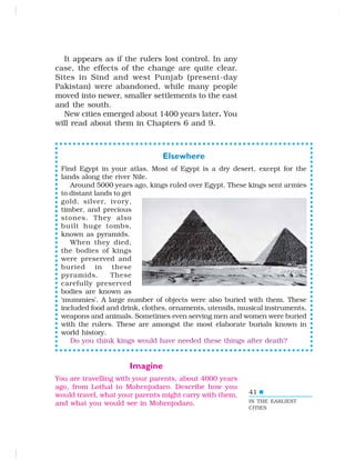 41
It appears as if the rulers lost control. In any
case, the effects of the change are quite clear.
Sites in Sind and west Punjab (present-day
Pakistan) were abandoned, while many people
moved into newer, smaller settlements to the east
and the south.
New cities emerged about 1400 years later. You
will read about them in Chapters 6 and 9.
Elsewhere
Find Egypt in your atlas. Most of Egypt is a dry desert, except for the
lands along the river Nile.
Around 5000 years ago, kings ruled over Egypt. These kings sent armies
to distant lands to get
gold, silver, ivory,
timber, and precious
stones. They also
built huge tombs,
known as pyramids.
When they died,
the bodies of kings
were preserved and
buried in these
pyramids. These
carefully preserved
bodies are known as
‘mummies’. A large number of objects were also buried with them. These
included food and drink, clothes, ornaments, utensils, musical instruments,
weapons and animals. Sometimes even serving men and women were buried
with the rulers. These are amongst the most elaborate burials known in
world history.
Do you think kings would have needed these things after death?
Imagine
You are travelling with your parents, about 4000 years
ago, from Lothal to Mohenjodaro. Describe how you
would travel, what your parents might carry with them,
and what you would see in Mohenjodaro. IN THE EARLIEST
CITIES
 