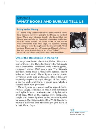 43
Mary in the library
As the bell rang, the teacher asked the students to follow
him, because they were going to the library for the first
time. When Mary stepped inside, she found that the
library was much larger than their classroom. And there
were so many shelves, all full of books. In one corner
was a cupboard filled with large, old volumes. Seeing
her trying to open the cupboard, the teacher said, “That
cupboard has very special books on different religions.
Did you know that we have a set of the Vedas?”
What are the Vedas? Mary wondered. Let us find out.
One of the oldest books in the world
You may have heard about the Vedas. There are
four of them – the Rigveda, Samaveda, Yajurveda
and Atharvaveda. The oldest Veda is the Rigveda,
composed about 3500 years ago. The Rigveda
includes more than a thousand hymns, called
sukta or “well-said”. These hymns are in praise
of various gods and goddesses. Three gods are
especially important: Agni, the god of fire; Indra,
a warrior god; and Soma, a plant from which a
special drink was prepared.
These hymns were composed by sages (rishis).
Priests taught students to recite and memorise
each syllable, word, and sentence, bit by bit, with
great care. Most of the hymns were composed,
taught and learnt by men. A few were composed
by women. The Rigveda is in old or Vedic Sanskrit,
which is different from the Sanskrit you learn in
school these days.
CHAPTER 5
WHAT BOOKS AND BURIALS TELL US
WHAT BOOKS AND
BURIALS TELL US
 