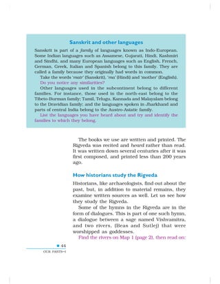 44
OUR PASTS–I
Sanskrit and other languages
Sanskrit is part of a family of languages known as Indo-European.
Some Indian languages such as Assamese, Gujarati, Hindi, Kashmiri
and Sindhi, and many European languages such as English, French,
German, Greek, Italian and Spanish belong to this family. They are
called a family because they originally had words in common.
Take the words ‘matr’ (Sanskrit), ‘ma’ (Hindi) and ‘mother’ (English).
Do you notice any similarities?
Other languages used in the subcontinent belong to different
families. For instance, those used in the north-east belong to the
Tibeto-Burman family; Tamil, Telugu, Kannada and Malayalam belong
to the Dravidian family; and the languages spoken in Jharkhand and
parts of central India belong to the Austro-Asiatic family.
List the languages you have heard about and try and identify the
families to which they belong.
The books we use are written and printed. The
Rigveda was recited and heard rather than read.
It was written down several centuries after it was
first composed, and printed less than 200 years
ago.
How historians study the Rigveda
Historians, like archaeologists, find out about the
past, but, in addition to material remains, they
examine written sources as well. Let us see how
they study the Rigveda.
Some of the hymns in the Rigveda are in the
form of dialogues. This is part of one such hymn,
a dialogue between a sage named Vishvamitra,
and two rivers, (Beas and Sutlej) that were
worshipped as goddesses.
Find the rivers on Map 1 (page 2), then read on:
 