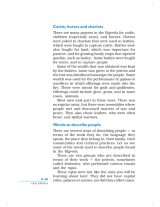46
OUR PASTS–I
Cattle, horses and chariots
There are many prayers in the Rigveda for cattle,
children (especially sons), and horses. Horses
were yoked to chariots that were used in battles,
which were fought to capture cattle. Battles were
also fought for land, which was important for
pasture, and for growing hardy crops that ripened
quickly, such as barley. Some battles were fought
for water, and to capture people.
Some of the wealth that was obtained was kept
by the leaders, some was given to the priests and
the rest was distributed amongst the people. Some
wealth was used for the performance of yajnas or
sacrifices in which offerings were made into the
fire. These were meant for gods and goddesses.
Offerings could include ghee, grain, and in some
cases, animals.
Most men took part in these wars. There was
no regular army, but there were assemblies where
people met and discussed matters of war and
peace. They also chose leaders, who were often
brave and skilful warriors.
Words to describe people
There are several ways of describing people — in
terms of the work they do, the language they
speak, the place they belong to, their family, their
communities and cultural practices. Let us see
some of the words used to describe people found
in the Rigveda.
There are two groups who are described in
terms of their work — the priests, sometimes
called brahmins, who performed various rituals
and the rajas.
These rajas were not like the ones you will be
learning about later. They did not have capital
cities, palaces or armies, nor did they collect taxes.
 