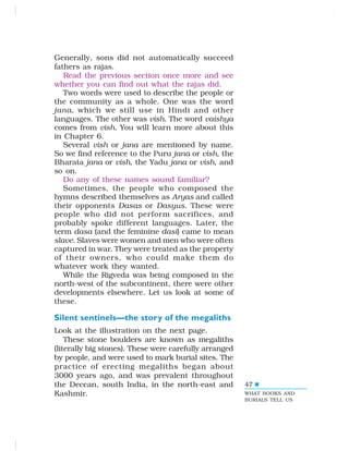 47
Generally, sons did not automatically succeed
fathers as rajas.
Read the previous section once more and see
whether you can find out what the rajas did.
Two words were used to describe the people or
the community as a whole. One was the word
jana, which we still use in Hindi and other
languages. The other was vish. The word vaishya
comes from vish. You will learn more about this
in Chapter 6.
Several vish or jana are mentioned by name.
So we find reference to the Puru jana or vish, the
Bharata jana or vish, the Yadu jana or vish, and
so on.
Do any of these names sound familiar?
Sometimes, the people who composed the
hymns described themselves as Aryas and called
their opponents Dasas or Dasyus. These were
people who did not perform sacrifices, and
probably spoke different languages. Later, the
term dasa (and the feminine dasi) came to mean
slave. Slaves were women and men who were often
captured in war. They were treated as the property
of their owners, who could make them do
whatever work they wanted.
While the Rigveda was being composed in the
north-west of the subcontinent, there were other
developments elsewhere. Let us look at some of
these.
Silent sentinels—the story of the megaliths
Look at the illustration on the next page.
These stone boulders are known as megaliths
(literally big stones). These were carefully arranged
by people, and were used to mark burial sites. The
practice of erecting megaliths began about
3000 years ago, and was prevalent throughout
the Deccan, south India, in the north-east and
Kashmir. WHAT BOOKS AND
BURIALS TELL US
 