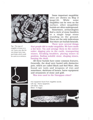 Some important megalithic
sites are shown on Map 2
(page14). While some
megaliths can be seen on the
surface, other megalithic
burials are often underground.
Sometimes, archaeologists
find a circle of stone boulders
or a single large stone
standing on the ground.
These are the only indications
that there are burials beneath.
There were several things
that people did to make megaliths. We have made
a list here. Try and arrange them in the correct
order: digging pits in the earth, transporting
stones, breaking boulders, placing stones in
position, finding suitable stone, shaping stones,
burying the dead.
All these burials have some common features.
Generally, the dead were buried with distinctive
pots, which are called Black and Red Ware. Also
found are tools and weapons of iron and
sometimes, skeletons of horses, horse equipment
and ornaments of stone and gold.
Was iron used in the Harappan cities?
Iron equipment found from megalithic burials.
Left top : Horse equipment.
Left below : Axes.
Below : A dagger.
Top : This type of
megalith is known as a
cist. Some cists, like the
one shown here, have
port-holes which could
be used as an entrance.
 