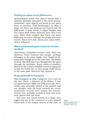 49
Finding out about social differences
Archaeologists think that objects found with a
skeleton probably belonged to the dead person.
Sometimes, more objects are found in one grave
than in another. Find Brahmagiri on Map 2
(page 14). Here, one skeleton was buried with 33
gold beads, 2 stone beads, 4 copper bangles, and
one conch shell. Other skeletons have only a few
pots. These finds suggest that there was some
difference in status amongst the people who were
buried. Some were rich, others poor, some chiefs,
others followers.
Were some burial spots meant for certain
families?
Sometimes, megaliths contain more than one
skeleton. These indicate that people, perhaps
belonging to the same family, were buried in the
same place though not at the same time. The bodies
of those who died later were brought into the grave
through the portholes. Stone circles or boulders
placed on the surface probably served as signposts
to find the burial site, so that people could return
to the same place whenever they wanted to.
A special burial at Inamgaon
Find Inamgaon on Map 2 (page14). It is a site on
the river Ghod, a tributary of the Bhima. It was
occupied between 3600 and 2700 years ago. Here,
adults were generally buried in the ground, laid
out straight, with the head towards the north.
Sometimes burials were within the houses.
Vessels that probably contained food and water
were placed with the dead.
One man was found buried in a large, four
legged clay jar in the courtyard of a five-roomed
house (one of the largest houses at the site), in WHAT BOOKS AND
BURIALS TELL US
 