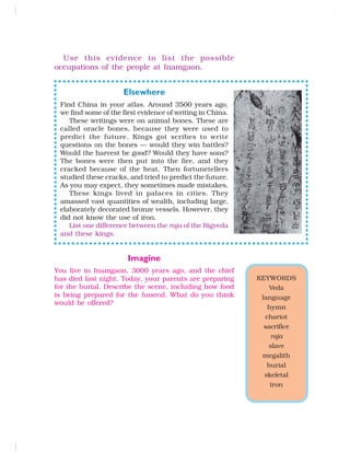 Use this evidence to list the possible
occupations of the people at Inamgaon.
Elsewhere
Find China in your atlas. Around 3500 years ago,
we find some of the first evidence of writing in China.
These writings were on animal bones. These are
called oracle bones, because they were used to
predict the future. Kings got scribes to write
questions on the bones — would they win battles?
Would the harvest be good? Would they have sons?
The bones were then put into the fire, and they
cracked because of the heat. Then fortunetellers
studied these cracks, and tried to predict the future.
As you may expect, they sometimes made mistakes.
These kings lived in palaces in cities. They
amassed vast quantities of wealth, including large,
elaborately decorated bronze vessels. However, they
did not know the use of iron.
List one difference between the raja of the Rigveda
and these kings.
Imagine
You live in Inamgaon, 3000 years ago, and the chief
has died last night. Today, your parents are preparing
for the burial. Describe the scene, including how food
is being prepared for the funeral. What do you think
would be offered?
KEYWORDS
Veda
language
hymn
chariot
sacrifice
raja
slave
megalith
burial
skeletal
iron
 