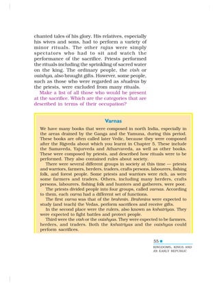 55
chanted tales of his glory. His relatives, especially
his wives and sons, had to perform a variety of
minor rituals. The other rajas were simply
spectators who had to sit and watch the
performance of the sacrifice. Priests performed
the rituals including the sprinkling of sacred water
on the king. The ordinary people, the vish or
vaishya, also brought gifts. However, some people,
such as those who were regarded as shudras by
the priests, were excluded from many rituals.
Make a list of all those who would be present
at the sacrifice. Which are the categories that are
described in terms of their occupation?
KINGDOMS, KINGS AND
AN EARLY REPUBLIC
Varnas
We have many books that were composed in north India, especially in
the areas drained by the Ganga and the Yamuna, during this period.
These books are often called later Vedic, because they were composed
after the Rigveda about which you learnt in Chapter 5. These include
the Samaveda, Yajurveda and Atharvaveda, as well as other books.
These were composed by priests, and described how rituals were to be
performed. They also contained rules about society.
There were several different groups in society at this time — priests
and warriors, farmers, herders, traders, crafts persons, labourers, fishing
folk, and forest people. Some priests and warriors were rich, as were
some farmers and traders. Others, including many herders, crafts
persons, labourers, fishing folk and hunters and gatherers, were poor.
The priests divided people into four groups, called varnas. According
to them, each varna had a different set of functions.
The first varna was that of the brahmin. Brahmins were expected to
study (and teach) the Vedas, perform sacrifices and receive gifts.
In the second place were the rulers, also known as kshatriyas. They
were expected to fight battles and protect people.
Third were the vish or the vaishyas. They were expected to be farmers,
herders, and traders. Both the kshatriyas and the vaishyas could
perform sacrifices.
 
