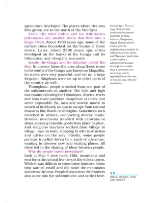 3
agriculture developed. The places where rice was
first grown are to the north of the Vindhyas.
Trace the river Indus and its tributaries
(tributaries are smaller rivers that flow into a
larger river). About 4700 years ago, some of the
earliest cities flourished on the banks of these
rivers. Later, about 2500 years ago, cities
developed on the banks of the Ganga and its
tributaries, and along the seacoasts.
Locate the Ganga and its tributary called the
Son. In ancient times the area along these rivers
to the south of the Ganga was known as Magadha.
Its rulers were very powerful, and set up a large
kingdom. Kingdoms were set up in other parts of
the country as well.
Throughout, people travelled from one part of
the subcontinent to another. The hills and high
mountains including the Himalayas, deserts, rivers
and seas made journeys dangerous at times, but
never impossible. So, men and women moved in
search of livelihood, as also to escape from natural
disasters like floods or droughts. Sometimes men
marched in armies, conquering others’ lands.
Besides, merchants travelled with caravans or
ships, carrying valuable goods from place to place.
And religious teachers walked from village to
village, town to town, stopping to offer instruction
and advice on the way. Finally, some people
perhaps travelled driven by a spirit of adventure,
wanting to discover new and exciting places. All
these led to the sharing of ideas between people.
Why do people travel nowadays?
Look at Map 1 once more. Hills, mountains and
seas form the natural frontiers of the subcontinent.
While it was difficult to cross these frontiers, those
who wanted could and did scale the mountains
and cross the seas. People from across the frontiers
also came into the subcontinent and settled here.
Facing Page : This is a
map of South Asia
(including the present
countries of India,
Pakistan, Bangladesh,
Nepal, Bhutan and Sri
Lanka) and the
neighbouring countries of
Afghanistan, Iran, China
and Myanmar. South Asia
is often called a
subcontinent because
although it is smaller
than a continent, it is
very large, and is
separated from the rest
of Asia by seas, hills and
mountains.
WHAT, WHERE, HOW
AND WHEN?
 
