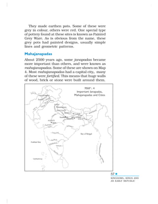 57
They made earthen pots. Some of these were
grey in colour, others were red. One special type
of pottery found at these sites is known as Painted
Grey Ware. As is obvious from the name, these
grey pots had painted designs, usually simple
lines and geometric patterns.
Mahajanapadas
About 2500 years ago, some janapadas became
more important than others, and were known as
mahajanapadas. Some of these are shown on Map
4. Most mahajanapadas had a capital city, many
of these were fortified. This means that huge walls
of wood, brick or stone were built around them.
MAP : 4
Important Janapadas,
Mahajanapadas and Cities
57
KINGDOMS, KINGS AND
AN EARLY REPUBLIC
 