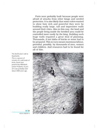 58
OUR PASTS–I
Forts were probably built because people were
afraid of attacks from other kings and needed
protection. It is also likely that some rulers wanted
to show how rich and powerful they were by
building really large, tall and impressive walls
around their cities. Also in this way, the land and
the people living inside the fortified area could be
controlled more easily by the king. Building such
huge walls required a great deal of planning.
Thousands, if not lakhs of bricks or stone had to
be prepared. This in turn meant enormous labour,
provided, possibly, by thousands of men, women
and children. And resources had to be found for
all of this.
The fortification wall at
Kaushambi.
This is a picture of
remains of a wall made of
brick, found near
present-day Allahabad
(Uttar Pradesh). A part
of it was probably built
about 2500 years ago.
 