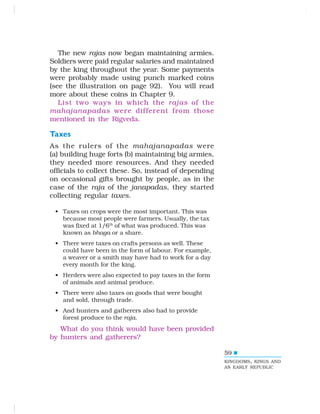 59
The new rajas now began maintaining armies.
Soldiers were paid regular salaries and maintained
by the king throughout the year. Some payments
were probably made using punch marked coins
(see the illustration on page 92). You will read
more about these coins in Chapter 9.
List two ways in which the rajas of the
mahajanapadas were different from those
mentioned in the Rigveda.
Taxes
As the rulers of the mahajanapadas were
(a) building huge forts (b) maintaining big armies,
they needed more resources. And they needed
officials to collect these. So, instead of depending
on occasional gifts brought by people, as in the
case of the raja of the janapadas, they started
collecting regular taxes.
• Taxes on crops were the most important. This was
because most people were farmers. Usually, the tax
was fixed at 1/6th
of what was produced. This was
known as bhaga or a share.
• There were taxes on crafts persons as well. These
could have been in the form of labour. For example,
a weaver or a smith may have had to work for a day
every month for the king.
• Herders were also expected to pay taxes in the form
of animals and animal produce.
• There were also taxes on goods that were bought
and sold, through trade.
• And hunters and gatherers also had to provide
forest produce to the raja.
What do you think would have been provided
by hunters and gatherers?
KINGDOMS, KINGS AND
AN EARLY REPUBLIC
 