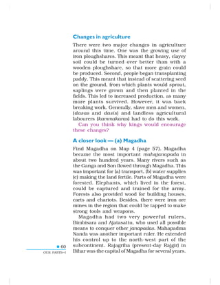 60
OUR PASTS–I
Changes in agriculture
There were two major changes in agriculture
around this time. One was the growing use of
iron ploughshares. This meant that heavy, clayey
soil could be turned over better than with a
wooden ploughshare, so that more grain could
be produced. Second, people began transplanting
paddy. This meant that instead of scattering seed
on the ground, from which plants would sprout,
saplings were grown and then planted in the
fields. This led to increased production, as many
more plants survived. However, it was back
breaking work. Generally, slave men and women,
(dasas and dasis) and landless agricultural
labourers (kammakaras) had to do this work.
Can you think why kings would encourage
these changes?
A closer look — (a) Magadha
Find Magadha on Map 4 (page 57). Magadha
became the most important mahajanapada in
about two hundred years. Many rivers such as
the Ganga and Son flowed through Magadha. This
was important for (a) transport, (b) water supplies
(c) making the land fertile. Parts of Magadha were
forested. Elephants, which lived in the forest,
could be captured and trained for the army.
Forests also provided wood for building houses,
carts and chariots. Besides, there were iron ore
mines in the region that could be tapped to make
strong tools and weapons.
Magadha had two very powerful rulers,
Bimbisara and Ajatasattu, who used all possible
means to conquer other janapadas. Mahapadma
Nanda was another important ruler. He extended
his control up to the north-west part of the
subcontinent. Rajagriha (present-day Rajgir) in
Bihar was the capital of Magadha for several years.
 