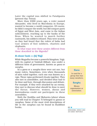 61
Later the capital was shifted to Pataliputra
(present-day Patna).
More than 2300 years ago, a ruler named
Alexander, who lived in Macedonia in Europe,
wanted to become a world conqueror. Of course,
he didn’t conquer the world, but did conquer parts
of Egypt and West Asia, and came to the Indian
subcontinent, reaching up to the banks of the
Beas. When he wanted to march further
eastwards, his soldiers refused. They were scared,
as they had heard that the rulers of India had
vast armies of foot soldiers, chariots and
elephants.
In what ways were these armies different from
those described in the Rigveda?
A closer look — (b) Vajji
While Magadha became a powerful kingdom, Vajji,
with its capital at Vaishali (Bihar), was under a
different form of government, known as gana or
sangha.
In a gana or a sangha there were not one, but
many rulers. Sometimes, even when thousands
of men ruled together, each one was known as a
raja. These rajas performed rituals together. They
also met in assemblies, and decided what had to
be done and how, through discussion and debate.
For example, if they were attacked by an enemy,
they met to discuss what should be done to meet
the threat. However, women, dasas and
kammakaras could not participate in these
assemblies.
Both the Buddha and Mahavira (about whom
you will read in Chapter 7) belonged to ganas or
sanghas. Some of the most vivid descriptions of
life in the sanghas can be found in Buddhist
books.
KINGDOMS, KINGS AND
AN EARLY REPUBLIC
Gana
Is used for a
group that has
many members.
Sangha
Means
organisation or
association.
 