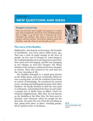 65
Anagha’s school trip
This was the first time Anagha was going on a school
trip. They boarded the train from Pune (in Maharashtra)
late at night, to go all the way to Varanasi (in Uttar
Pradesh). Her mother, who came to see her off at the
station, told the teacher: “Do tell the children about the
Buddha, and take them to see Sarnath as well.”
The story of the Buddha
Siddhartha, also known as Gautama, the founder
of Buddhism, was born about 2500 years ago.
This was a time of rapid change in the lives of
people. As you saw in Chapter 6, some kings in
the mahajanapadas were growing more powerful.
New cities were developing, and life was changing
in the villages as well (see Chapter 10). Many
thinkers were trying to understand these changes
in society. They also wanted to try and find out
the true meaning of life.
The Buddha belonged to a small gana known
as the Sakya gana, and was a kshatriya. When he
was a young man, he left the comforts of his home
in search of knowledge. He wandered for several
years, meeting and holding discussions with other
thinkers. He finally decided to find his own path
to realisation, and meditated for days on end under
a peepal tree at Bodh Gaya in Bihar, where he
attained enlightenment. After that, he was known
as the Buddha or the Wise One. He then went to
Sarnath, near Varanasi, where he taught for the
first time. He spent the rest of his life travelling on
foot, going from place to place, teaching people,
till he passed away at Kusinara.
CHAPTER 7
NEW QUESTIONS AND IDEAS
NEW QUESTIONS AND
IDEAS
 