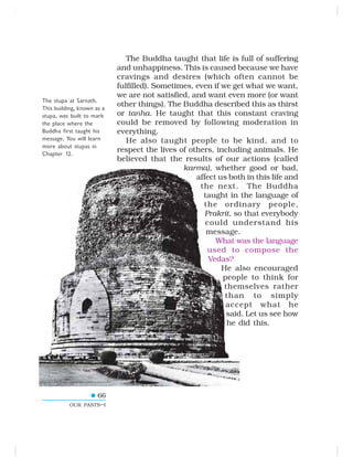 66
OUR PASTS–I
The Buddha taught that life is full of suffering
and unhappiness. This is caused because we have
cravings and desires (which often cannot be
fulfilled). Sometimes, even if we get what we want,
we are not satisfied, and want even more (or want
other things). The Buddha described this as thirst
or tanha. He taught that this constant craving
could be removed by following moderation in
everything.
He also taught people to be kind, and to
respect the lives of others, including animals. He
believed that the results of our actions (called
karma), whether good or bad,
affect us both in this life and
the next. The Buddha
taught in the language of
the ordinary people,
Prakrit, so that everybody
could understand his
message.
What was the language
used to compose the
Vedas?
He also encouraged
people to think for
themselves rather
than to simply
accept what he
said. Let us see how
he did this.
The stupa at Sarnath.
This building, known as a
stupa, was built to mark
the place where the
Buddha first taught his
message. You will learn
more about stupas in
Chapter 12.
 
