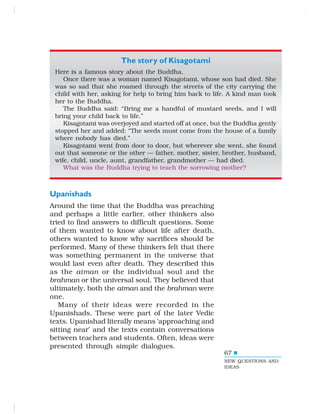 67
The story of Kisagotami
Here is a famous story about the Buddha.
Once there was a woman named Kisagotami, whose son had died. She
was so sad that she roamed through the streets of the city carrying the
child with her, asking for help to bring him back to life. A kind man took
her to the Buddha.
The Buddha said: “Bring me a handful of mustard seeds, and I will
bring your child back to life.”
Kisagotami was overjoyed and started off at once, but the Buddha gently
stopped her and added: “The seeds must come from the house of a family
where nobody has died.”
Kisagotami went from door to door, but wherever she went, she found
out that someone or the other — father, mother, sister, brother, husband,
wife, child, uncle, aunt, grandfather, grandmother — had died.
What was the Buddha trying to teach the sorrowing mother?
Upanishads
Around the time that the Buddha was preaching
and perhaps a little earlier, other thinkers also
tried to find answers to difficult questions. Some
of them wanted to know about life after death,
others wanted to know why sacrifices should be
performed. Many of these thinkers felt that there
was something permanent in the universe that
would last even after death. They described this
as the atman or the individual soul and the
brahman or the universal soul. They believed that
ultimately, both the atman and the brahman were
one.
Many of their ideas were recorded in the
Upanishads. These were part of the later Vedic
texts. Upanishad literally means ‘approaching and
sitting near’ and the texts contain conversations
between teachers and students. Often, ideas were
presented through simple dialogues.
NEW QUESTIONS AND
IDEAS
 
