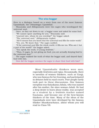 68
OUR PASTS–I
The wise beggar
Here is a dialogue based on a story from one of the most famous
Upanishads, the Chhandogya Upanishad.
Shaunaka and Abhipratarin were two sages who worshipped the
universal soul.
Once, as they sat down to eat, a beggar came and asked for some food.
“We cannot spare anything for you,” Shaunaka said.
“Learned sirs, whom do you worship?” the beggar asked.
“The universal soul,” Abhipratarin replied.
“Ah! It means that you know that the universal soul fills the entire world.”
“Yes, yes. We know that.” The sages nodded.
“If the universal soul fills the whole world, it fills me too. Who am I, but
a part of the world?” the beggar asked.
“You speak the truth, O young brahmin.”
“Then, O sages, by not giving me food, you are actually denying food to
the universal soul.”
The sages realised the truth of what the beggar said, and shared their
food with him.
How did the beggar convince the sages to share their food with him?
Most Upanishadic thinkers were men,
especially brahmins and rajas. Occasionally, there
is mention of women thinkers, such as Gargi,
who was famous for her learning, and participated
in debates held in royal courts. Poor people rarely
took part in these discussions. One famous
exception was Satyakama Jabala, who was named
after his mother, the slave woman Jabali. He had
a deep desire to learn about reality, was accepted
as a student by a brahmin teacher named
Gautama, and became one of the best-known
thinkers of the time. Many of the ideas of the
Upanishads were later developed by the famous
thinker Shankaracharya, about whom you will
read in Class VII.
 