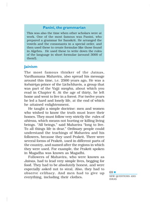 69
Panini, the grammarian
This was also the time when other scholars were at
work. One of the most famous was Panini, who
prepared a grammar for Sanskrit. He arranged the
vowels and the consonants in a special order, and
then used these to create formulae like those found
in Algebra. He used these to write down the rules
of the language in short formulae (around 3000 of
them!).
Jainism
The most famous thinker of the Jainas,
Vardhamana Mahavira, also spread his message
around this time, i.e. 2500 years ago. He was a
kshatriya prince of the Lichchhavis, a group that
was part of the Vajji sangha, about which you
read in Chapter 6. At the age of thirty, he left
home and went to live in a forest. For twelve years
he led a hard and lonely life, at the end of which
he attained enlightenment.
He taught a simple doctrine: men and women
who wished to know the truth must leave their
homes. They must follow very strictly the rules of
ahimsa, which means not hurting or killing living
beings. “All beings,” said Mahavira “long to live.
To all things life is dear.” Ordinary people could
understand the teachings of Mahavira and his
followers, because they used Prakrit. There were
several forms of Prakrit, used in different parts of
the country, and named after the regions in which
they were used. For example, the Prakrit spoken
in Magadha was known as Magadhi.
Followers of Mahavira, who were known as
Jainas, had to lead very simple lives, begging for
food. They had to be absolutely honest, and were
especially asked not to steal. Also, they had to
observe celibacy. And men had to give up
everything, including their clothes. NEW QUESTIONS AND
IDEAS
 
