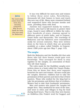 70
OUR PASTS–I
It was very difficult for most men and women
to follow these strict rules. Nevertheless,
thousands left their homes to learn and teach
this new way of life. Many more remained behind
and supported those who became monks and
nuns, providing them with food.
Jainism was supported mainly by traders.
Farmers, who had to kill insects to protect their
crops, found it more difficult to follow the rules.
Over hundreds of years, Jainism spread to
different parts of north India, and to Gujarat,
Tamil Nadu and Karnataka. The teachings of
Mahavira and his followers were transmitted
orally for several centuries. They were written
down in the form in which they are presently
available at a place called Valabhi, in Gujarat,
about 1500 years ago (see Map 7, page 113).
The sangha
Both the Mahavira and the Buddha felt that only
those who left their homes could gain true
knowledge. They arranged for them to stay
together in the sangha, an association of those
who left their homes.
The rules made for the Buddhist sangha were
written down in a book called the Vinaya Pitaka.
From this we know that there were separate
branches for men and women. All men could join
the sangha. However, children had to take the
permission of their parents and slaves that of their
masters. Those who worked for the king had to
take his permission and debtors that of creditors.
Women had to take their husbands’ permission.
Men and women who joined the sangha led
simple lives. They meditated for most of the time,
and went to cities and villages to beg for food
during fixed hours. That is why they were known
as bhikkhus (the Prakrit word for beggar) and
Jaina
The word Jaina
comes from the
term Jina,
meaning
conqueror.
Why do you
think the term
Jina was used
for Mahavira?
 