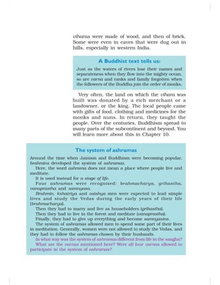 viharas were made of wood, and then of brick.
Some were even in caves that were dug out in
hills, especially in western India.
A Buddhist text tells us:
Just as the waters of rivers lose their names and
separateness when they flow into the mighty ocean,
so are varna and ranks and family forgotten when
the followers of the Buddha join the order of monks.
Very often, the land on which the vihara was
built was donated by a rich merchant or a
landowner, or the king. The local people came
with gifts of food, clothing and medicines for the
monks and nuns. In return, they taught the
people. Over the centuries, Buddhism spread to
many parts of the subcontinent and beyond. You
will learn more about this in Chapter 10.
The system of ashramas
Around the time when Jainism and Buddhism were becoming popular,
brahmins developed the system of ashramas.
Here, the word ashrama does not mean a place where people live and
meditate.
It is used instead for a stage of life.
Four ashramas were recognised: brahmacharya, grihastha,
vanaprastha and samnyasa.
Brahmin, kshatriya and vaishya men were expected to lead simple
lives and study the Vedas during the early years of their life
(brahmacharya).
Then they had to marry and live as householders (grihastha).
Then they had to live in the forest and meditate (vanaprastha).
Finally, they had to give up everything and become samnyasins.
The system of ashramas allowed men to spend some part of their lives
in meditation. Generally, women were not allowed to study the Vedas, and
they had to follow the ashramas chosen by their husbands.
In what way was the system of ashramas different from life in the sangha?
What are the varnas mentioned here? Were all four varnas allowed to
participate in the system of ashramas?
 