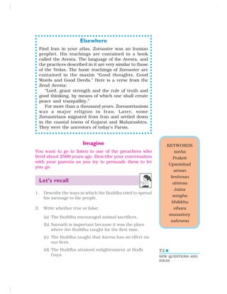 73
KEYWORDS
tanha
Prakrit
Upanishad
atman
brahman
ahimsa
Jaina
sangha
bhikkhu
vihara
monastery
ashrama
NEW QUESTIONS AND
IDEAS
Elsewhere
Find Iran in your atlas. Zoroaster was an Iranian
prophet. His teachings are contained in a book
called the Avesta. The language of the Avesta, and
the practices described in it are very similar to those
of the Vedas. The basic teachings of Zoroaster are
contained in the maxim “Good thoughts, Good
Words and Good Deeds.” Here is a verse from the
Zend Avesta:
“Lord, grant strength and the rule of truth and
good thinking, by means of which one shall create
peace and tranquillity.”
For more than a thousand years, Zoroastrianism
was a major religion in Iran. Later, some
Zoroastrians migrated from Iran and settled down
in the coastal towns of Gujarat and Maharashtra.
They were the ancestors of today’s Parsis.
Imagine
You want to go to listen to one of the preachers who
lived about 2500 years ago. Describe your conversation
with your parents as you try to persuade them to let
you go.
Let’s recall
1. Describe the ways in which the Buddha tried to spread
his message to the people.
2. Write whether true or false:
(a) The Buddha encouraged animal sacrifices.
(b) Sarnath is important because it was the place
where the Buddha taught for the first time.
(c) The Buddha taught that karma has no effect on
our lives.
(d) The Buddha attained enlightenment at Bodh
Gaya.
 