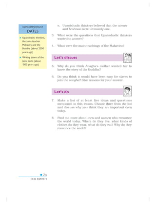 74
OUR PASTS–I
e. Upanishadic thinkers believed that the atman
and brahman were ultimately one.
3. What were the questions that Upanishadic thinkers
wanted to answer?
4. What were the main teachings of the Mahavira?
Let’s discuss
5. Why do you think Anagha’s mother wanted her to
know the story of the Buddha?
6. Do you think it would have been easy for slaves to
join the sangha? Give reasons for your answer.
Let’s do
7. Make a list of at least five ideas and questions
mentioned in this lesson. Choose three from the list
and discuss why you think they are important even
today.
8. Find out more about men and women who renounce
the world today. Where do they live, what kinds of
clothes do they wear, what do they eat? Why do they
renounce the world?
SOME IMPORTANT
DATES
Upanishadic thinkers,
the Jaina teacher
Mahavira and the
Buddha (about 2500
years ago)
Writing down of the
Jaina texts (about
1500 years ago)
 