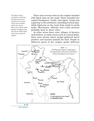 76
OUR PASTS–I
There were several cities in the empire (marked
with black dots on the map). These included the
capital Pataliputra, Taxila, and Ujjain. Taxila was
a gateway to the northwest, including Central Asia,
while Ujjain lay on the route from north to south
India. Merchants, officials and crafts persons
probably lived in these cities.
In other areas there were villages of farmers
and herders. In some areas such as central India,
there were forests where people gathered forest
produce and hunted animals for food. People in
different parts of the empire spoke different
The places where
inscriptions of Ashoka
have been found are
marked with red dots.
These were included
within the empire.
Name the countries where
Ashokan inscriptions have
been found. Which Indian
states were outside the
empire?
MAP : 5
The Mauryan Empire, showing the
Principal Cities and some of the Places
where Inscriptions were found.
Inscriptions were found
 
