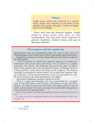 78
OUR PASTS–I
Tribute
Unlike taxes, which were collected on a regular
basis, tribute was collected as and when it was
possible from people who gave a variety of things,
more or less willingly.
There were also the forested regions. People
living in these areas were more or less
independent, but may have been expected to
provide elephants, timber, honey and wax to
Mauryan officials.
The emperor and the capital city
Megasthenes was an ambassador who was sent to the court of
Chandragupta by the Greek ruler of West Asia named Seleucus Nicator.
Megasthenes wrote an account about what he saw. Here is a part of
his description:
“The occasions on which the emperor appears in public are
celebrated with grand royal processions. He is carried in a golden
palanquin. His guards ride elephants decorated with gold and silver.
Some of the guards carry trees on which live birds, including a flock of
trained parrots, circle about the head of the emperor. The king is
normally surrounded by armed women. He is afraid that someone may
try to kill him. He has special servants to taste the food before he eats.
He never sleeps in the same bedroom for two nights.”
And about Pataliputra (modern Patna) he wrote:
“This is a large and beautiful city. It is surrounded by a massive
wall. It has 570 towers and 64 gates. The houses, of two and three
storeys, are built of wood and mud brick. The king’s palace is also of
wood, and decorated with stone carvings. It is surrounded with gardens
and enclosures for keeping birds.”
Why do you think the king had special servants to taste the food he
ate?
In what ways was Pataliputra different from Mohenjodaro? (hint: see
Chapter 4)
 