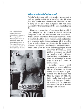 What was Ashoka’s dhamma?
Ashoka’s dhamma did not involve worship of a
god, or performance of a sacrifice. He felt that
just as a father tries to teach his children, he had
a duty to instruct his subjects. He was also
inspired by the teachings of the Buddha (Chapter
7).
There were a number of problems that troubled
him. People in the empire followed different
religions, and this sometimes led to conflict.
Animals were sacrificed. Slaves and servants were
ill treated. Besides, there were quarrels in families
and amongst neighbours. Ashoka felt it was his
duty to solve these problems. So, he appointed
officials, known as the dhamma mahamatta who
went from place to place teaching people about
dhamma. Besides, Ashoka
got his messages inscribed
on rocks and pillars,
instructing his officials to
read his message to those
who could not read it
themselves.
Ashoka also sent
messengers to spread ideas
about dhamma to other
lands, such as Syria, Egypt,
Greece and Sri Lanka (see
Map 6, pages 84-85). He
built roads, dug wells, and
built rest houses. Besides,
he arranged for medical
treatment for both human
beings and animals.
The Rampurwa bull.
Look at this finely
polished stone sculpture.
This was part of a
Mauryan pillar found in
Rampurwa, Bihar, and
has now been placed in
Rashtrapati Bhavan. It is
an example of the skill of
the sculptors of the time.
 