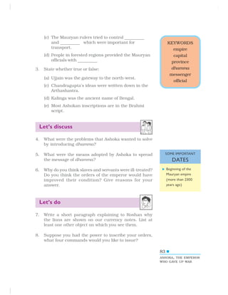 83
(c) The Mauryan rulers tried to control ————————
and ————————
which were important for
transport.
(d) People in forested regions provided the Mauryan
officials with ————————
3. State whether true or false:
(a) Ujjain was the gateway to the north-west.
(c) Chandragupta’s ideas were written down in the
Arthashastra.
(d) Kalinga was the ancient name of Bengal.
(e) Most Ashokan inscriptions are in the Brahmi
script.
Let’s discuss
4. What were the problems that Ashoka wanted to solve
by introducing dhamma?
5. What were the means adopted by Ashoka to spread
the message of dhamma?
6. Why do you think slaves and servants were ill-treated?
Do you think the orders of the emperor would have
improved their condition? Give reasons for your
answer.
Let’s do
7. Write a short paragraph explaining to Roshan why
the lions are shown on our currency notes. List at
least one other object on which you see them.
8. Suppose you had the power to inscribe your orders,
what four commands would you like to issue?
KEYWORDS
empire
capital
province
dhamma
messenger
official
ASHOKA, THE EMPEROR
WHO GAVE UP WAR
Beginning of the
Mauryan empire
(more than 2300
years ago)
SOME IMPORTANT
DATES
 