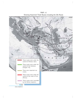 84
OUR PASTS–I
MAP : 6
Showing Important Trade Routes including the Silk Route
These routes were under the
control of Chinese rulers.
These routes were under the
control of the Kushanas
(Chapter 10).
These were important sea
routes.
These routes were under the
control of the rulers of Iran
(Persia).
These routes were controlled
by the Roman emperors.
 