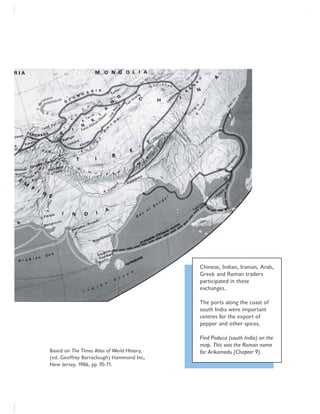 Chinese, Indian, Iranian, Arab,
Greek and Roman traders
participated in these
exchanges.
The ports along the coast of
south India were important
centres for the export of
pepper and other spices.
Find Poduca (south India) on the
map. This was the Roman name
for Arikamedu (Chapter 9).Based on The Times Atlas of World History,
(ed. Geoffrey Barraclough) Hammond Inc,
New Jersey, 1986, pp 70-71.
 