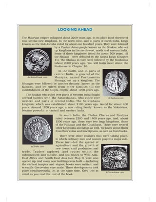 LOOKING AHEAD
The Mauryan empire collapsed about 2200 years ago. In its place (and elsewhere)
rose several new kingdoms. In the north-west, and in parts of north India, kings
known as the Indo-Greeks ruled for about one hundred years. They were followed
by a Central Asian people known as the Shakas, who set
up kingdoms in the north-west, north and western India.
Some of these kingdoms lasted for about 500 years, till
the Shakas were defeated by the Gupta kings (Chapter
11). The Shakas in turn were followed by the Kushanas
(about 2000 years ago). You will learn more about the
Kushanas in Chapter 10.
In the north, and in parts of
central India, a general of the
Mauryas, named Pushyamitra
Shunga, set up a kingdom. The
Shungas were followed by another dynasty, known as the
Kanvas, and by rulers from other families till the
establishment of the Gupta empire about 1700 years ago.
The Shakas who ruled over parts of western India fought
several battles with the Satavahanas, who ruled over
western and parts of central India. The Satavahana
kingdom, which was established about 2100 years ago, lasted for about 400
years. Around 1700 years ago, a new ruling family, known as the Vakatakas,
became powerful in central and western India.
In south India, the Cholas, Cheras and Pandyas
ruled between 2200 and 1800 years ago. And, about
1500 years ago, there were two large kingdoms, those
of the Pallavas and the Chalukyas. There were several
other kingdoms and kings as well. We know about them
from their coins and inscriptions, as well as from books.
There were other changes that were taking place,
in which ordinary men and women played a major role.
These included the spread of
agriculture and the growth of
new towns, craft production and
trade. Traders explored land routes within the
subcontinent and outside, and sea routes to West Asia,
East Africa and South East Asia (see Map 6) were also
opened up. And many new buildings were built — including
the earliest temples and stupas, books were written, and
scientific discoveries were made. These developments took
place simultaneously, i.e. at the same time. Keep this in
mind as you read the rest of the book.
An Indo-Greek coin
A Kushana coin
A Shaka coin
A Satavahana coin
 