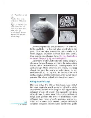 6
OUR PASTS–I
Left : A pot from an old
city.
Pots like these were
used about 4700 years
ago.
Right : An old silver coin.
Coins such as this one
were in use from about
2500 years ago.
In what ways is the coin
different from the ones
we use today?
Archaeologists also look for bones — of animals,
birds, and fish — to find out what people ate in the
past. Plant remains survive far more rarely — if
seeds of grain or pieces of wood have been burnt,
they survive in a charred form. Do you think cloth
is found frequently by archaeologists?
Historians, that is, scholars who study the past,
often use the word source to refer to the information
found from manuscripts, inscriptions and
archaeology. Once sources are found, learning
about the past becomes an adventure, as we
reconstruct it bit by bit. So historians and
archaeologists are like detectives, who use all these
sources like clues to find out about our pasts.
One past or many?
Did you notice the title of this book, Our Pasts?
We have used the word ‘pasts’ in plural to draw
attention to the fact that the past was different for
different groups of people. For example, the lives
of herders or farmers were different from those of
kings and queens, the lives of merchants were
different from those of crafts persons, and so on.
Also, as is true even today, people followed
different practices and customs in different parts
 