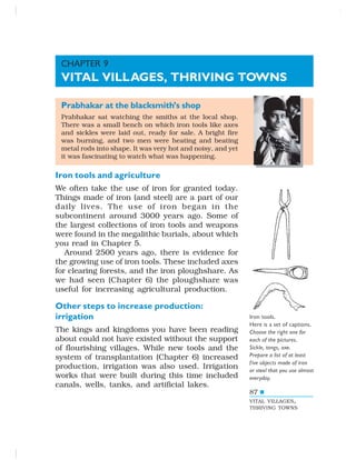 87
Prabhakar at the blacksmith’s shop
Prabhakar sat watching the smiths at the local shop.
There was a small bench on which iron tools like axes
and sickles were laid out, ready for sale. A bright fire
was burning, and two men were heating and beating
metal rods into shape. It was very hot and noisy, and yet
it was fascinating to watch what was happening.
Iron tools and agriculture
We often take the use of iron for granted today.
Things made of iron (and steel) are a part of our
daily lives. The use of iron began in the
subcontinent around 3000 years ago. Some of
the largest collections of iron tools and weapons
were found in the megalithic burials, about which
you read in Chapter 5.
Around 2500 years ago, there is evidence for
the growing use of iron tools. These included axes
for clearing forests, and the iron ploughshare. As
we had seen (Chapter 6) the ploughshare was
useful for increasing agricultural production.
Other steps to increase production:
irrigation
The kings and kingdoms you have been reading
about could not have existed without the support
of flourishing villages. While new tools and the
system of transplantation (Chapter 6) increased
production, irrigation was also used. Irrigation
works that were built during this time included
canals, wells, tanks, and artificial lakes.
Iron tools.
Here is a set of captions.
Choose the right one for
each of the pictures.
Sickle, tongs, axe.
Prepare a list of at least
five objects made of iron
or steel that you use almost
everyday.
CHAPTER 9
VITAL VILLAGES, THRIVING TOWNS
VITAL VILLAGES,
THRIVING TOWNS
 