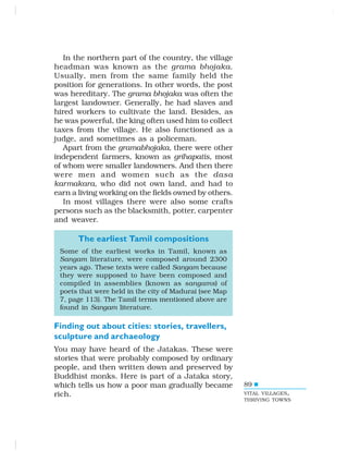 89
In the northern part of the country, the village
headman was known as the grama bhojaka.
Usually, men from the same family held the
position for generations. In other words, the post
was hereditary. The grama bhojaka was often the
largest landowner. Generally, he had slaves and
hired workers to cultivate the land. Besides, as
he was powerful, the king often used him to collect
taxes from the village. He also functioned as a
judge, and sometimes as a policeman.
Apart from the gramabhojaka, there were other
independent farmers, known as grihapatis, most
of whom were smaller landowners. And then there
were men and women such as the dasa
karmakara, who did not own land, and had to
earn a living working on the fields owned by others.
In most villages there were also some crafts
persons such as the blacksmith, potter, carpenter
and weaver.
The earliest Tamil compositions
Some of the earliest works in Tamil, known as
Sangam literature, were composed around 2300
years ago. These texts were called Sangam because
they were supposed to have been composed and
compiled in assemblies (known as sangams) of
poets that were held in the city of Madurai (see Map
7, page 113). The Tamil terms mentioned above are
found in Sangam literature.
Finding out about cities: stories, travellers,
sculpture and archaeology
You may have heard of the Jatakas. These were
stories that were probably composed by ordinary
people, and then written down and preserved by
Buddhist monks. Here is part of a Jataka story,
which tells us how a poor man gradually became
rich. VITAL VILLAGES,
THRIVING TOWNS
 