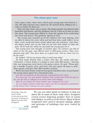 90
OUR PASTS–I
Once upon a time, there was a clever poor young man who lived in a
city. His only resource was a dead rat. He started off by selling it for a
coin to a hotel, for their cat.
Then one day, there was a storm. The king’s garden was littered with
branches and leaves, and the gardener was at a loss as to how to clear
the mess. The young man offered to clean the garden if he could keep
the wood and leaves. The gardener agreed at once.
The young man rounded up all the children who were playing, with
an offer of sweets for every stick and leaf that they could collect. In no
time, every scrap had been neatly piled near the entrance. Just then,
the king’s potter was on the look out for fuel with which to bake his
pots. So he took the whole lot and paid the young man for it.
Our young man now thought of another plan. He carried a jar full of
water to the city gate, and offered water to 500 grass cutters. They were
pleased and said: “You have done us a good turn. Tell us, what can we
do for you?”
He replied, “I’ll let you know when I need your help.”
He then made friends with a trader. One day, the trader told him:
“Tomorrow, a horse dealer is coming to town with 500 horses.” Hearing
this, our young man went back to the grass cutters. He said: “Please give
me a bundle of grass each, and don’t sell your grass till mine is sold.”
They agreed, and gave him 500 bundles of grass.
When the horse dealer could not buy grass anywhere else, he purchased
the young man’s grass for a thousand coins. …
List the occupations of the persons mentioned in the story.
For each one, try and decide whether they would have lived (a) only in
the city (b) only in villages (c) in both cities and villages.
Why do you think the horse dealer was coming to the city?
Do you think women could have taken up the occupations mentioned
in the story? Give reasons for your answer.
We can use other kinds of evidence to find out
about life in some of these early cities. Sculptors
carved scenes depicting peoples’ lives in towns
and villages, as well as in the forest. Many of these
sculptures were used to decorate railings, pillars
and gateways of buildings that were visited by
people.
Facing Page : Ring well
found in Delhi.
In what ways do you think
this system of drainage was
different from that of the
Harappans?
The clever poor man
 