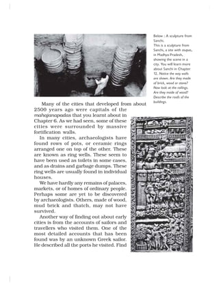 Many of the cities that developed from about
2500 years ago were capitals of the
mahajanapadas that you learnt about in
Chapter 6. As we had seen, some of these
cities were surrounded by massive
fortification walls.
In many cities, archaeologists have
found rows of pots, or ceramic rings
arranged one on top of the other. These
are known as ring wells. These seem to
have been used as toilets in some cases,
and as drains and garbage dumps. These
ring wells are usually found in individual
houses.
We have hardly any remains of palaces,
markets, or of homes of ordinary people.
Perhaps some are yet to be discovered
by archaeologists. Others, made of wood,
mud brick and thatch, may not have
survived.
Another way of finding out about early
cities is from the accounts of sailors and
travellers who visited them. One of the
most detailed accounts that has been
found was by an unknown Greek sailor.
He described all the ports he visited. Find
Below : A sculpture from
Sanchi.
This is a sculpture from
Sanchi, a site with stupas,
in Madhya Pradesh,
showing the scene in a
city. You will learn more
about Sanchi in Chapter
12. Notice the way walls
are shown. Are they made
of brick, wood or stone?
Now look at the railings.
Are they made of wood?
Describe the roofs of the
buildings.
 
