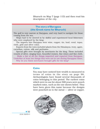 92
OUR PASTS–I
Bharuch on Map 7 (page 113) and then read his
description of the city.
The story of Barygaza
(the Greek name for Bharuch)
The gulf is very narrow at Barygaza, and very hard to navigate for those
coming from the sea.
Ships had to be steered in by skilful and experienced local fishermen
who were employed by the king.
The imports into Barygaza were wine, copper, tin, lead, coral, topaz,
cloth, gold and silver coins.
Exports from the town included plants from the Himalayas, ivory, agate,
carnelian, cotton, silk and perfumes.
Special gifts were brought by merchants for the king. These included
vessels of silver, singing boys, beautiful women, fine wines and fine cloth.
Make a list of all the things imported and exported from Barygaza.
Underline at least two things that were not in use during Harappan times.
Why do you think merchants brought gifts for the king?
Coins
You may have noticed how wealth is measured in
terms of coins in the story on page 90.
Archaeologists have found several thousands of
coins belonging to this period. The earliest coins
which were in use for about 500 years were punch
marked coins, such as the one shown below. They
have been given this name because the designs
were punched on to the metal — silver or copper.
 