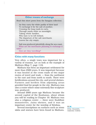 93
Other means of exchange
Read this short poem from the Sangam collection:
As they carry the white paddy of their land
To exchange it for the salt of another,
Crossing the long roads in carts,
Through sands white as moonlight,
Taking whole families,
Who hate to be left behind,
The departure of the salt merchants
Leaves the city empty.
Salt was produced plentifully along the sea coast.
What are the merchants planning to exchange it
with?
How are they travelling?
Cities with many functions
Very often, a single town was important for a
variety of reasons. Let us look at the example of
Mathura (Map 7, page 113).
Mathura has been an important settlement for
more than 2500 years. It was important because
it was located at the cross roads of two major
routes of travel and trade — from the northwest
to the east and from north to south. There were
fortifications around the city, and several shrines.
Farmers and herders from adjoining areas
provided food for people in the city. Mathura was
also a centre where some extremely fine sculpture
was produced.
Around 2000 years ago Mathura became the
second capital of the Kushanas, about whom
you will be reading in Chapter 10. Mathura was
also a religious centre — there were Buddhist
monasteries, Jaina shrines, and it was an
important centre for the worship of Krishna.
Several inscriptions on surfaces such as stone
slabs and statues have been found in Mathura.
VITAL VILLAGES,
THRIVING TOWNS
 