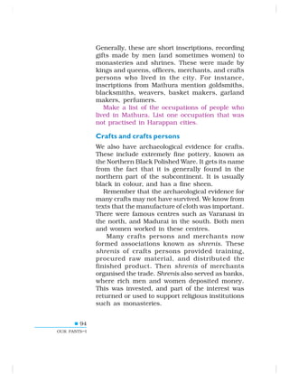 94
OUR PASTS–I
Generally, these are short inscriptions, recording
gifts made by men (and sometimes women) to
monasteries and shrines. These were made by
kings and queens, officers, merchants, and crafts
persons who lived in the city. For instance,
inscriptions from Mathura mention goldsmiths,
blacksmiths, weavers, basket makers, garland
makers, perfumers.
Make a list of the occupations of people who
lived in Mathura. List one occupation that was
not practised in Harappan cities.
Crafts and crafts persons
We also have archaeological evidence for crafts.
These include extremely fine pottery, known as
the Northern Black Polished Ware. It gets its name
from the fact that it is generally found in the
northern part of the subcontinent. It is usually
black in colour, and has a fine sheen.
Remember that the archaeological evidence for
many crafts may not have survived. We know from
texts that the manufacture of cloth was important.
There were famous centres such as Varanasi in
the north, and Madurai in the south. Both men
and women worked in these centres.
Many crafts persons and merchants now
formed associations known as shrenis. These
shrenis of crafts persons provided training,
procured raw material, and distributed the
finished product. Then shrenis of merchants
organised the trade. Shrenis also served as banks,
where rich men and women deposited money.
This was invested, and part of the interest was
returned or used to support religious institutions
such as monasteries.
 