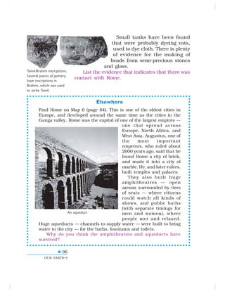 96
OUR PASTS–I
Small tanks have been found
that were probably dyeing vats,
used to dye cloth. There is plenty
of evidence for the making of
beads from semi-precious stones
and glass.
List the evidence that indicates that there was
contact with Rome.
An aqueduct
Tamil-Brahmi inscriptions.
Several pieces of pottery
have inscriptions in
Brahmi, which was used
to write Tamil.
Elsewhere
Find Rome on Map 6 (page 84). This is one of the oldest cities in
Europe, and developed around the same time as the cities in the
Ganga valley. Rome was the capital of one of the largest empires —
one that spread across
Europe, North Africa, and
West Asia. Augustus, one of
the most important
emperors, who ruled about
2000 years ago, said that he
found Rome a city of brick,
and made it into a city of
marble. He, and later rulers,
built temples and palaces.
They also built huge
amphitheatres — open
arenas surrounded by tiers
of seats — where citizens
could watch all kinds of
shows, and public baths
(with separate timings for
men and women), where
people met and relaxed.
Huge aqueducts — channels to supply water — were built to bring
water to the city — for the baths, fountains and toilets.
Why do you think the amphitheatres and aqueducts have
survived?
 