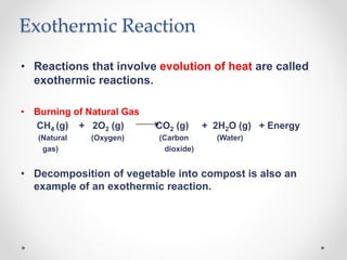 Exothermic Reaction
• Reactions that involve evolution of heat are called
exothermic reactions.
• Burning of Natural Gas
CH4 (g) + 2O2 (g) CO2 (g) + 2H2O (g) + Energy
(Natural (Oxygen) (Carbon (Water)
gas) dioxide)
• Decomposition of vegetable into compost is also an
example of an exothermic reaction.
 