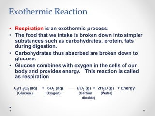 Exothermic Reaction
• Respiration is an exothermic process.
• The food that we intake is broken down into simpler
substances such as carbohydrates, protein, fats
during digestion.
• Carbohydrates thus absorbed are broken down to
glucose.
• Glucose combines with oxygen in the cells of our
body and provides energy. This reaction is called
as respiration
C6H12O6 (aq) + 6O2 (aq) CO2 (g) + 2H2O (g) + Energy
(Glucose) (Oxygen) (Carbon (Water)
dioxide)
•
 