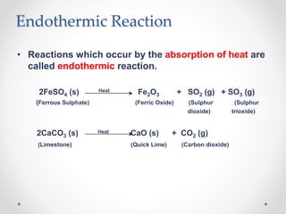 Endothermic Reaction
• Reactions which occur by the absorption of heat are
called endothermic reaction.
2FeSO4 (s) Heat Fe2O3 + SO2 (g) + SO3 (g)
(Ferrous Sulphate) (Ferric Oxide) (Sulphur (Sulphur
dioxide) trioxide)
2CaCO3 (s) Heat CaO (s) + CO2 (g)
(Limestone) (Quick Lime) (Carbon dioxide)
 