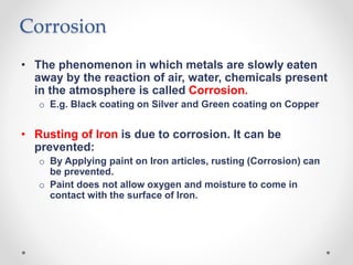 Corrosion
• The phenomenon in which metals are slowly eaten
away by the reaction of air, water, chemicals present
in the atmosphere is called Corrosion.
o E.g. Black coating on Silver and Green coating on Copper
• Rusting of Iron is due to corrosion. It can be
prevented:
o By Applying paint on Iron articles, rusting (Corrosion) can
be prevented.
o Paint does not allow oxygen and moisture to come in
contact with the surface of Iron.
 