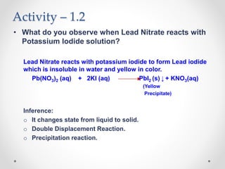 Activity – 1.2
• What do you observe when Lead Nitrate reacts with
Potassium Iodide solution?
Lead Nitrate reacts with potassium iodide to form Lead iodide
which is insoluble in water and yellow in color.
Pb(NO3)2 (aq) + 2KI (aq) PbI2 (s) ↓ + KNO3(aq)
(Yellow
Precipitate)
Inference:
o It changes state from liquid to solid.
o Double Displacement Reaction.
o Precipitation reaction.
 