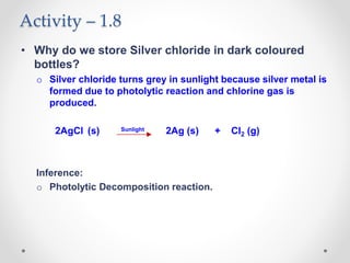 Activity – 1.8
• Why do we store Silver chloride in dark coloured
bottles?
o Silver chloride turns grey in sunlight because silver metal is
formed due to photolytic reaction and chlorine gas is
produced.
2AgCl (s) Sunlight 2Ag (s) + Cl2 (g)
Inference:
o Photolytic Decomposition reaction.
 