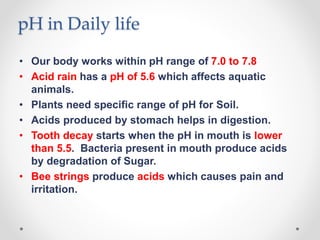 pH in Daily life
• Our body works within pH range of 7.0 to 7.8
• Acid rain has a pH of 5.6 which affects aquatic
animals.
• Plants need specific range of pH for Soil.
• Acids produced by stomach helps in digestion.
• Tooth decay starts when the pH in mouth is lower
than 5.5. Bacteria present in mouth produce acids
by degradation of Sugar.
• Bee strings produce acids which causes pain and
irritation.
 