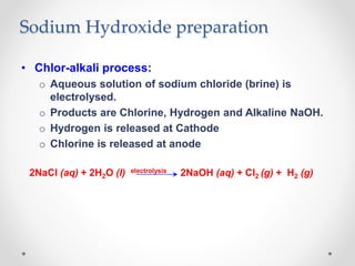 Sodium Hydroxide preparation
• Chlor-alkali process:
o Aqueous solution of sodium chloride (brine) is
electrolysed.
o Products are Chlorine, Hydrogen and Alkaline NaOH.
o Hydrogen is released at Cathode
o Chlorine is released at anode
2NaCl (aq) + 2H2O (l) electrolysis 2NaOH (aq) + Cl2 (g) + H2 (g)
 