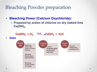 Bleaching Powder preparation
• Bleaching Power (Calcium Oxychloride):
o Prepared by action of chlorine on dry slaked lime
Ca(OH)2.
Ca(OH)2 + Cl2
373K CaOCl2 + H2O
• Uses
Bleaching
Cotton and
Linen in Textile
Industry
Bleaching
Wood pulp in
Paper Industry
Bleaching
washed clothes
in Laundry
Bleach
ing
Used as
Oxidising agent
in Chemical
Industries
Oxidising
agent
Used for
Disinfecting
drinking water
Disinfe-
ctant
 